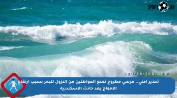 تحذير أمني.. مرسى مطروح تمنع المواطنين من النزول للبحر بسبب ارتفاع الأمواج بعد حادث الإسكندرية